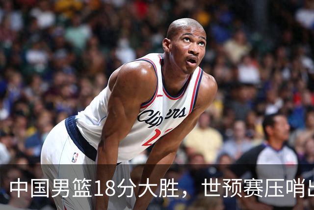中国男篮18分大胜，世预赛压哨出线！剩一个悬念：日韩或联手做局
