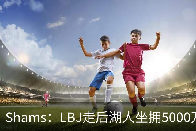 Shams：LBJ走后湖人坐拥5000万空间 将重点补强后场及内线高度
