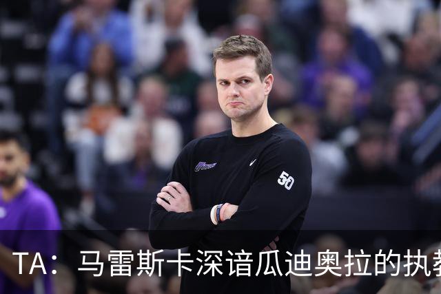 TA：马雷斯卡深谙瓜迪奥拉的执教风格 他能帮助提升定位球威胁
